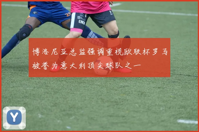 博洛尼亚总监强调重视欧联杯罗马被誉为意大利顶尖球队之一