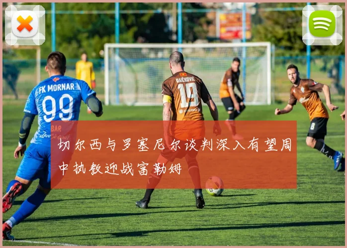 切尔西与罗塞尼尔谈判深入有望周中执教迎战富勒姆