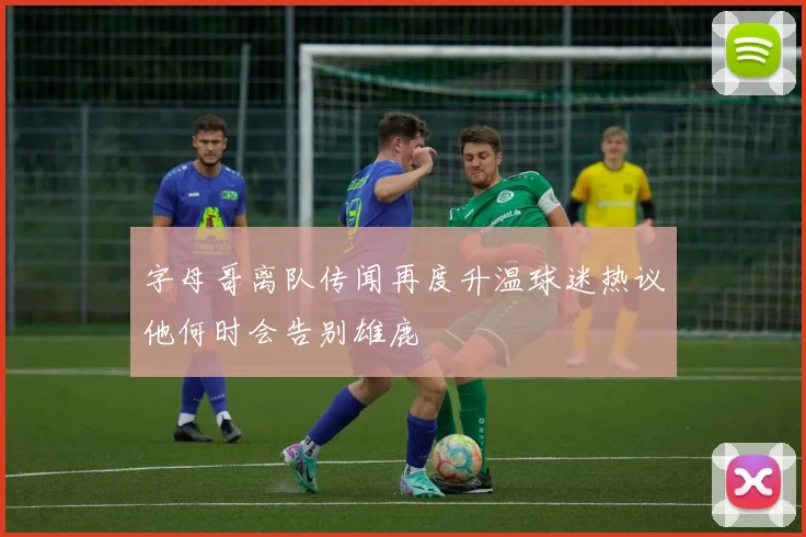 字母哥离队传闻再度升温球迷热议他何时会告别雄鹿