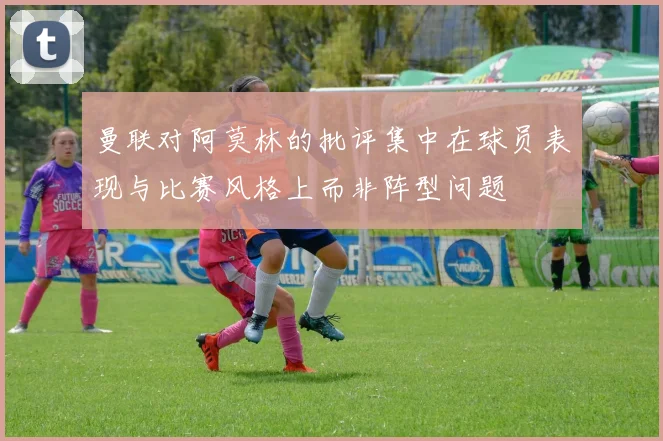 曼联对阿莫林的批评集中在球员表现与比赛风格上而非阵型问题