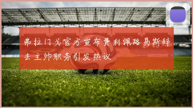 弗拉门戈官方宣布费利佩路易斯辞去主帅职务引发热议