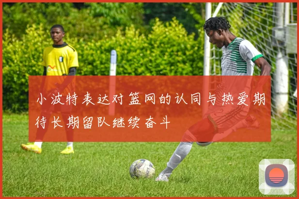 小波特表达对篮网的认同与热爱期待长期留队继续奋斗