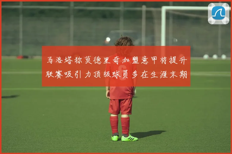 马洛塔称莫德里奇加盟意甲将提升联赛吸引力顶级球员多在生涯末期选择意甲
