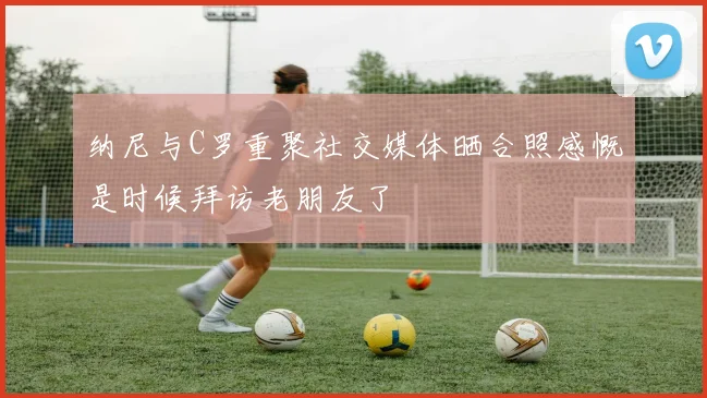 纳尼与C罗重聚社交媒体晒合照感慨是时候拜访老朋友了