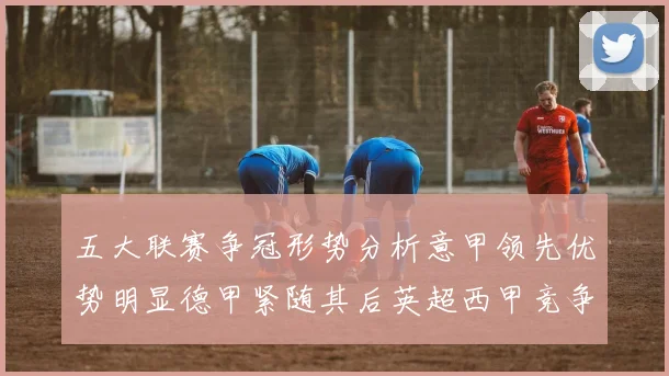 五大联赛争冠形势分析意甲领先优势明显德甲紧随其后英超西甲竞争激烈