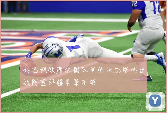 姆巴佩缺席法国队训练状态堪忧出战阿塞拜疆前景不明