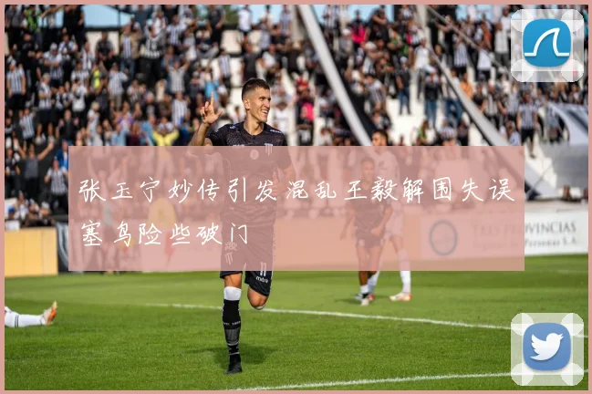 张玉宁妙传引发混乱王毅解围失误塞鸟险些破门