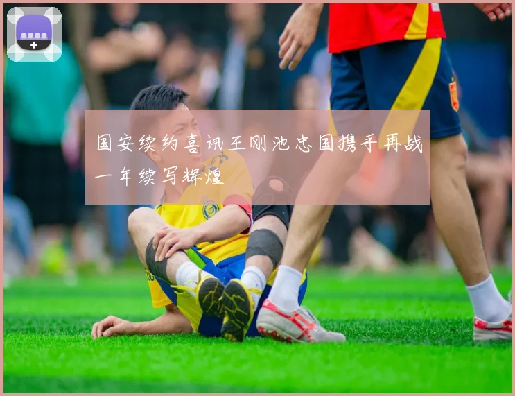 国安续约喜讯王刚池忠国携手再战一年续写辉煌