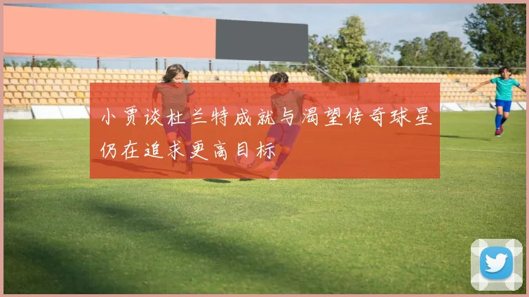 小贾谈杜兰特成就与渴望传奇球星仍在追求更高目标