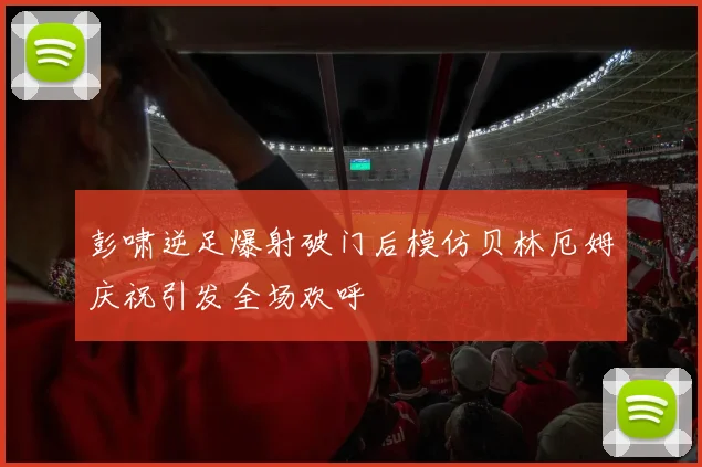 彭啸逆足爆射破门后模仿贝林厄姆庆祝引发全场欢呼