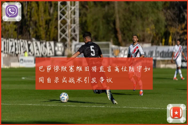 巴萨惨败塞维旧将直言高位防守如同自杀式战术引发争议