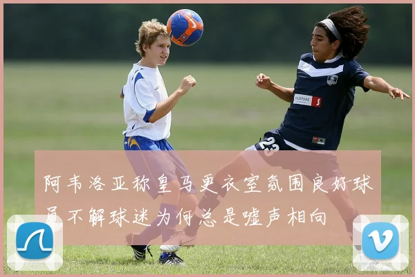 阿韦洛亚称皇马更衣室氛围良好球员不解球迷为何总是嘘声相向