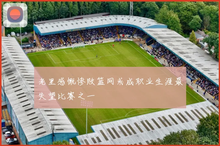 老里感慨惨败篮网或成职业生涯最失望比赛之一