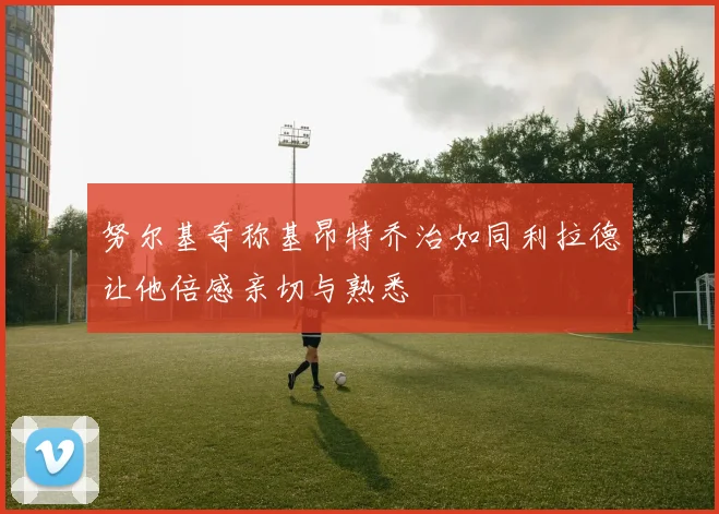 努尔基奇称基昂特乔治如同利拉德让他倍感亲切与熟悉