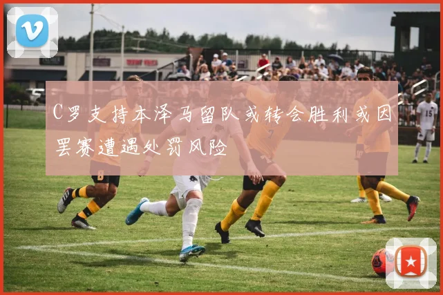 C罗支持本泽马留队或转会胜利或因罢赛遭遇处罚风险