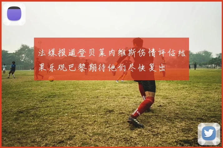 法媒报道登贝莱内维斯伤情评估结果乐观巴黎期待他们尽快复出