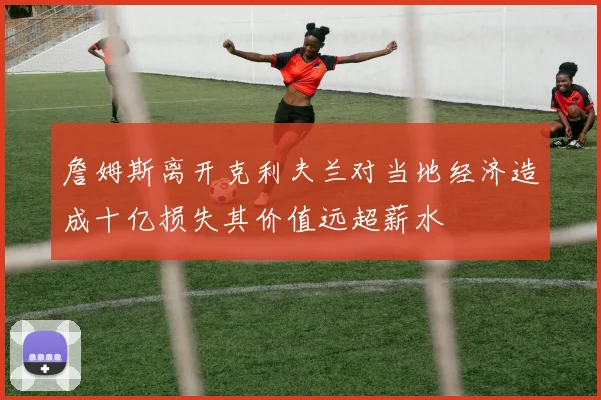 詹姆斯离开克利夫兰对当地经济造成十亿损失其价值远超薪水