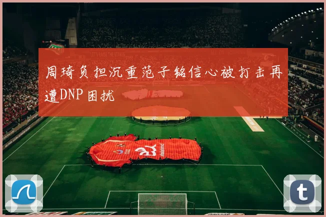 周琦负担沉重范子铭信心被打击再遭DNP困扰