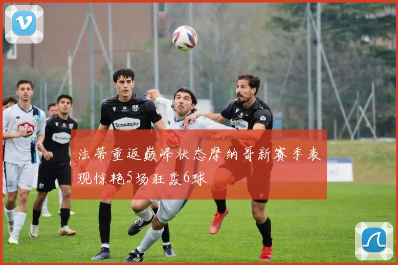 法蒂重返巅峰状态摩纳哥新赛季表现惊艳5场狂轰6球