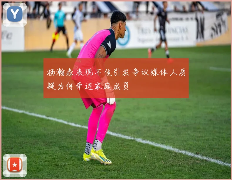 杨瀚森表现不佳引发争议媒体人质疑为何牵连家庭成员