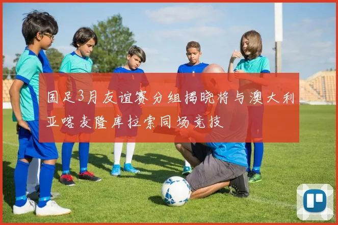 国足3月友谊赛分组揭晓将与澳大利亚喀麦隆库拉索同场竞技