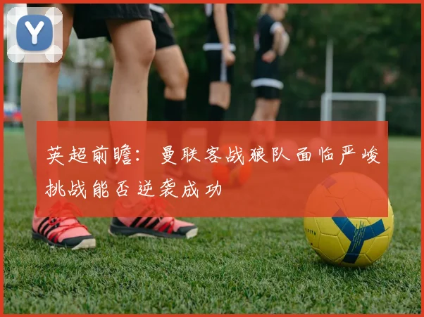 英超前瞻：曼联客战狼队面临严峻挑战能否逆袭成功