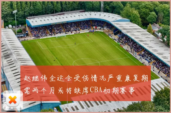 赵继伟全运会受伤情况严重康复期需两个月或将缺席CBA初期赛事
