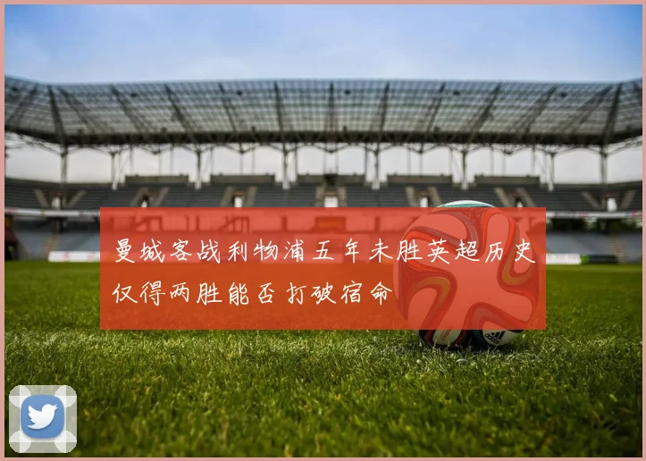 曼城客战利物浦五年未胜英超历史仅得两胜能否打破宿命