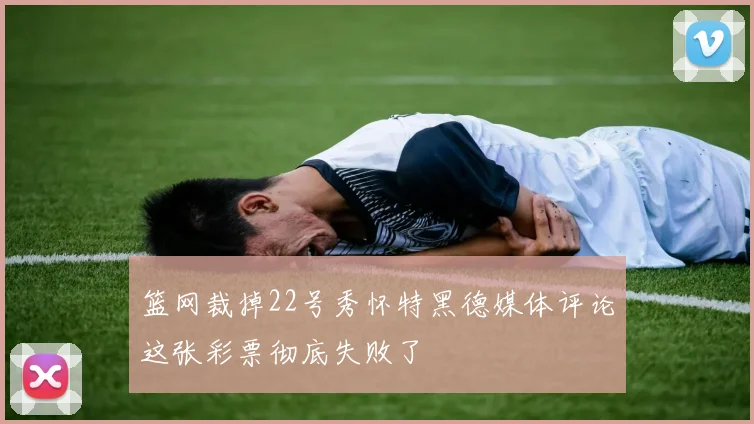 篮网裁掉22号秀怀特黑德媒体评论这张彩票彻底失败了