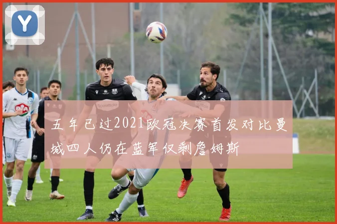五年已过2021欧冠决赛首发对比曼城四人仍在蓝军仅剩詹姆斯