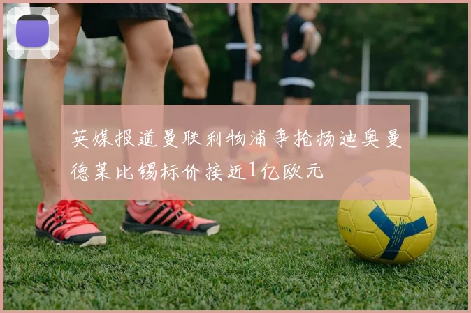 英媒报道曼联利物浦争抢扬迪奥曼德莱比锡标价接近1亿欧元