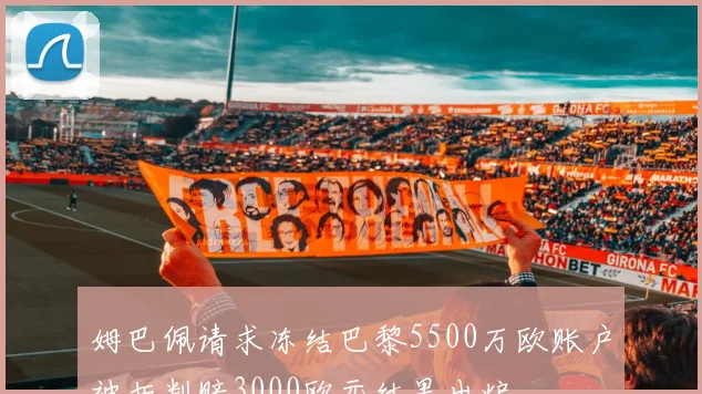 姆巴佩请求冻结巴黎5500万欧账户被拒判赔3000欧元结果出炉