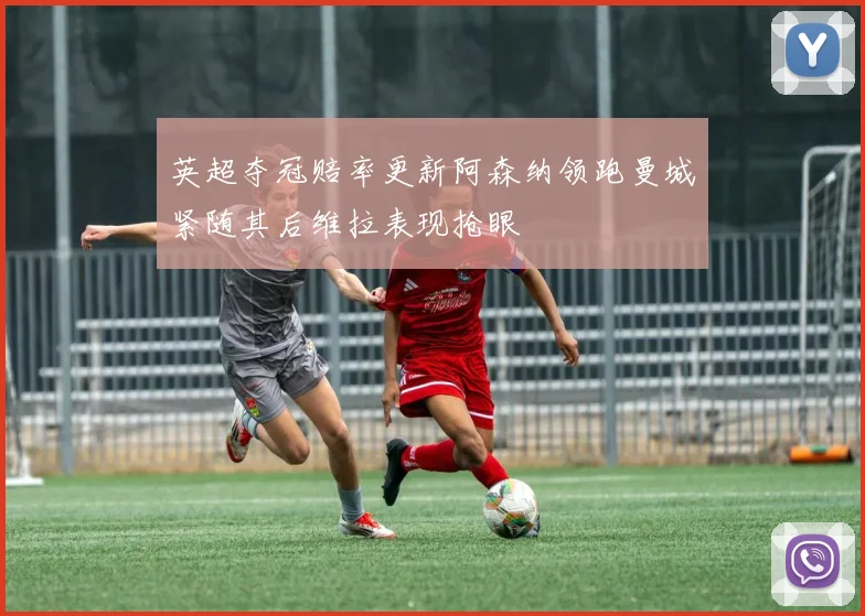 英超夺冠赔率更新阿森纳领跑曼城紧随其后维拉表现抢眼