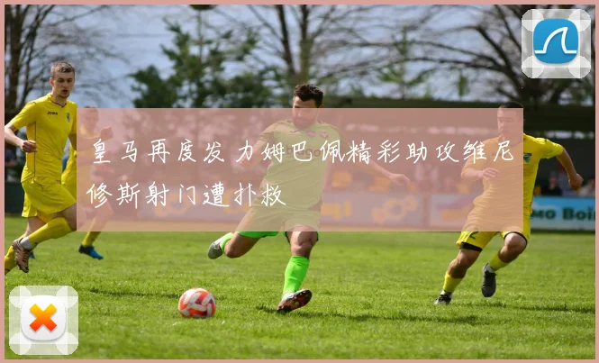 皇马再度发力姆巴佩精彩助攻维尼修斯射门遭扑救