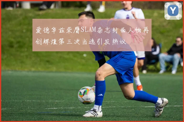 爱德华兹荣膺SLAM杂志封面人物再创辉煌第三次当选引发热议