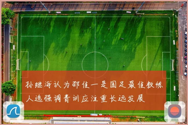 孙继海认为邵佳一是国足最佳教练人选强调青训应注重长远发展
