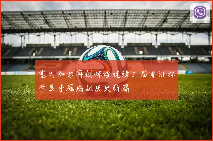 塞内加尔再创辉煌连续三届非洲杯两度夺冠成就历史新篇