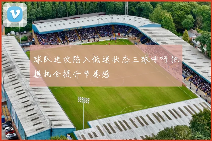 球队进攻陷入低迷状态三球呼吁把握机会提升节奏感