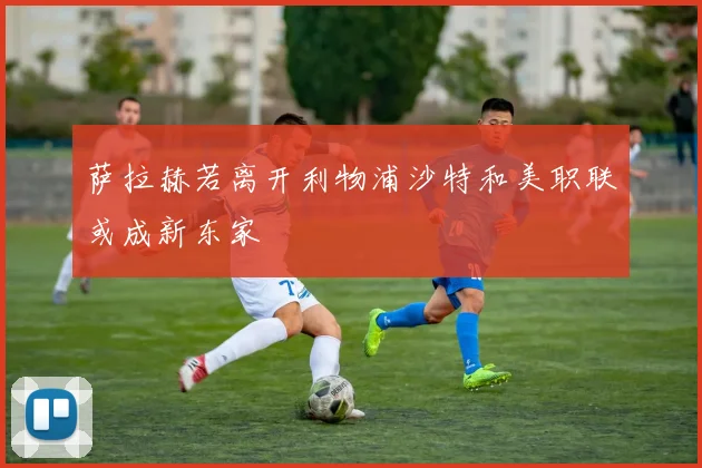 萨拉赫若离开利物浦沙特和美职联或成新东家
