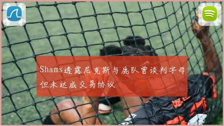 Shams透露尼克斯与鹿队曾谈判字母但未达成交易协议
