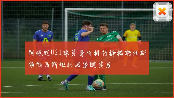 阿根廷U21球员身价排行榜揭晓帕斯领衔马斯坦托诺紧随其后