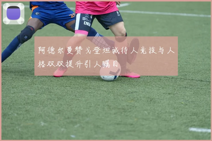 阿德尔曼赞戈登坦诚待人竞技与人格双双提升引人瞩目