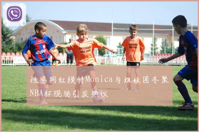性感网红模特Monica与姐妹团齐聚NBA杯现场引发热议