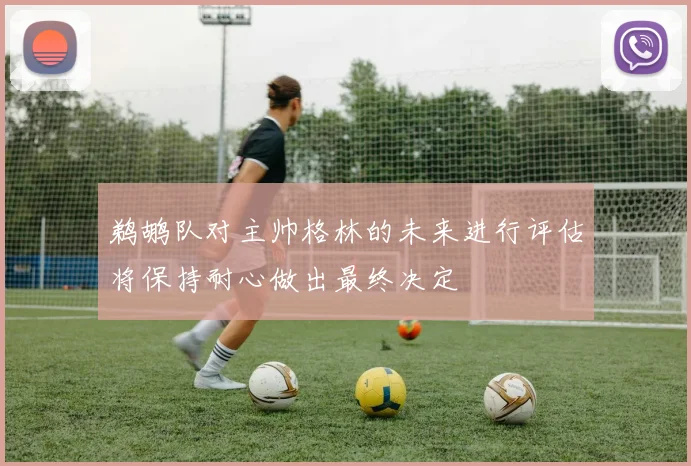 鹈鹕队对主帅格林的未来进行评估将保持耐心做出最终决定