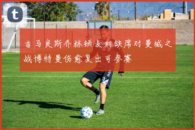 吉马良斯乔林顿麦利缺席对曼城之战博特曼伤愈复出可参赛