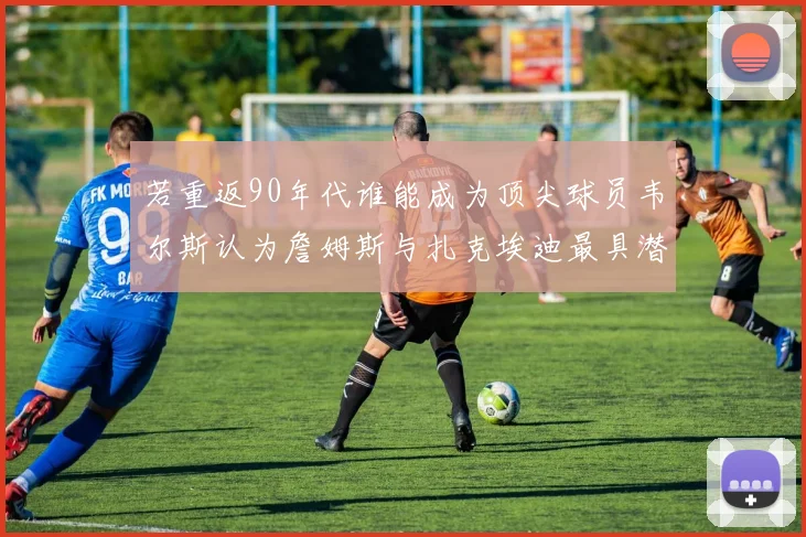若重返90年代谁能成为顶尖球员韦尔斯认为詹姆斯与扎克埃迪最具潜力