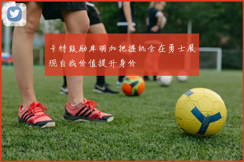 卡特鼓励库明加把握机会在勇士展现自我价值提升身价