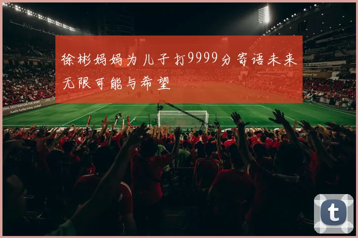 徐彬妈妈为儿子打9999分寄语未来无限可能与希望