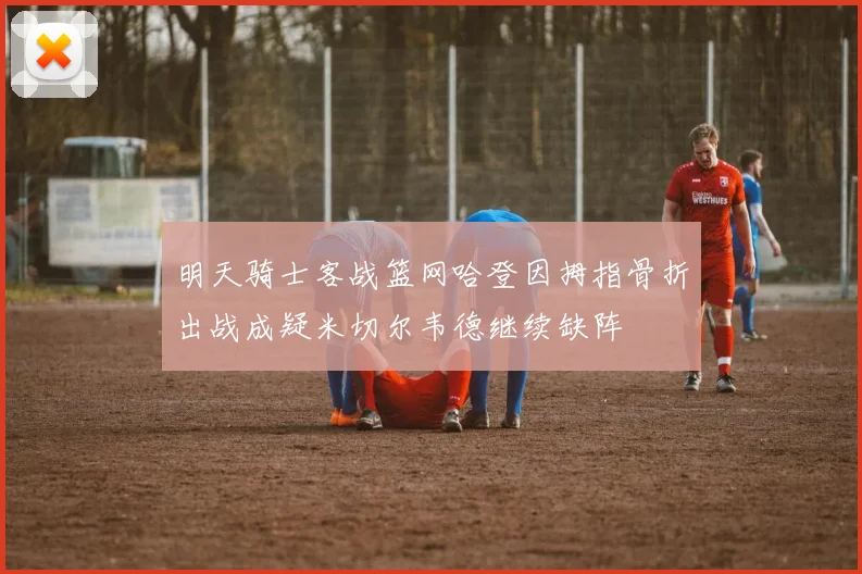 明天骑士客战篮网哈登因拇指骨折出战成疑米切尔韦德继续缺阵