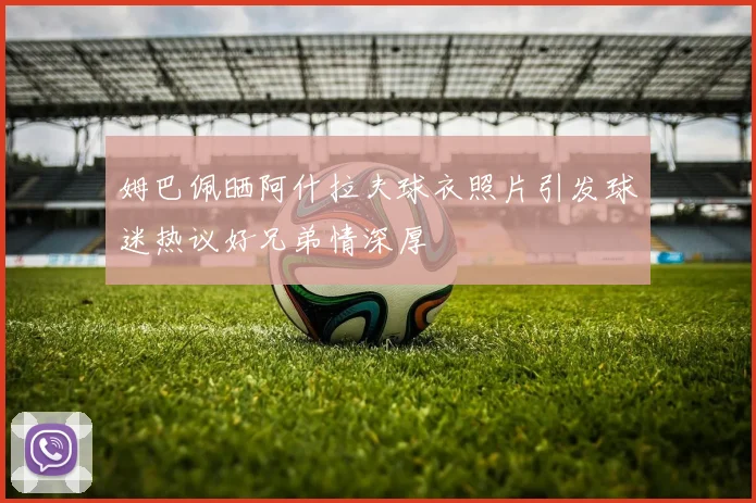 姆巴佩晒阿什拉夫球衣照片引发球迷热议好兄弟情深厚